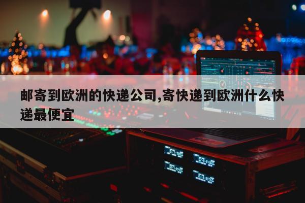 邮寄到欧洲的快递公司,寄快递到欧洲什么快递最便宜