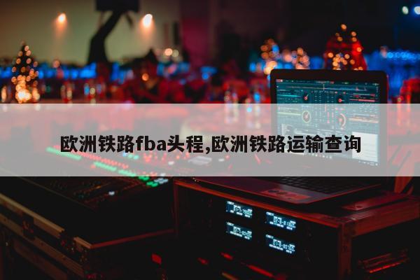 欧洲铁路fba头程,欧洲铁路运输查询