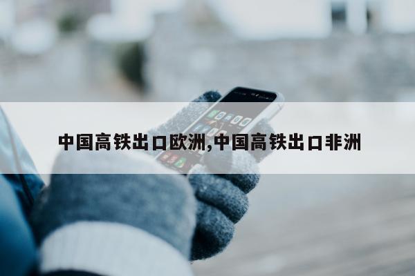 中国高铁出口欧洲,中国高铁出口非洲