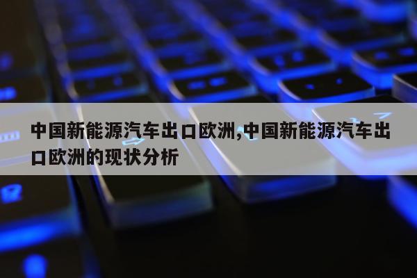 中国新能源汽车出口欧洲,中国新能源汽车出口欧洲的现状分析