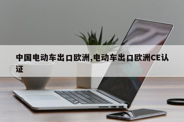 中国电动车出口欧洲,电动车出口欧洲CE认证