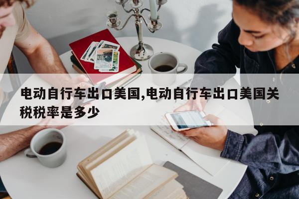 电动自行车出口美国,电动自行车出口美国关税税率是多少