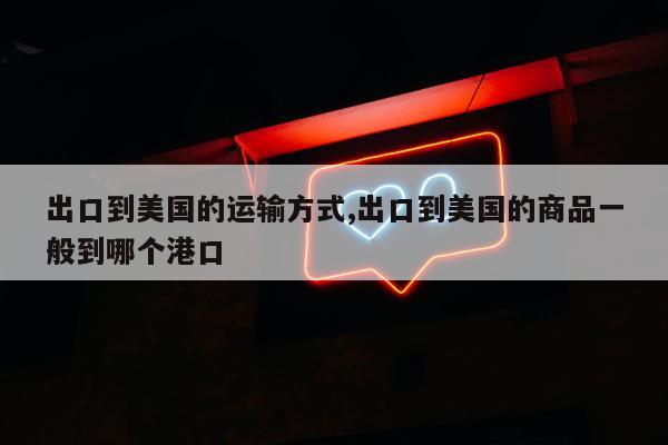 出口到美国的运输方式,出口到美国的商品一般到哪个港口