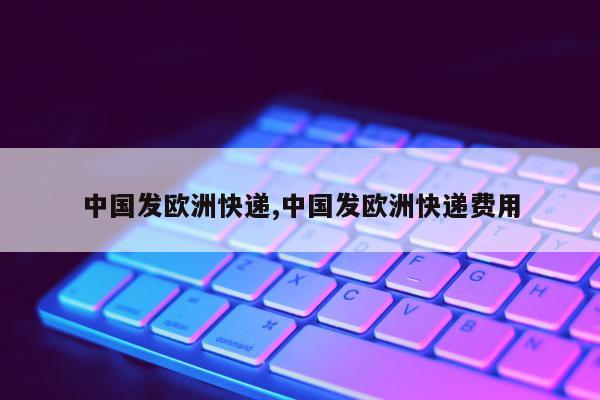 中国发欧洲快递,中国发欧洲快递费用