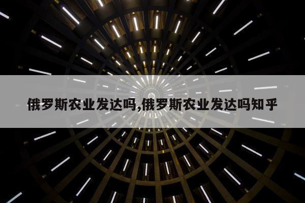 俄罗斯农业发达吗,俄罗斯农业发达吗知乎