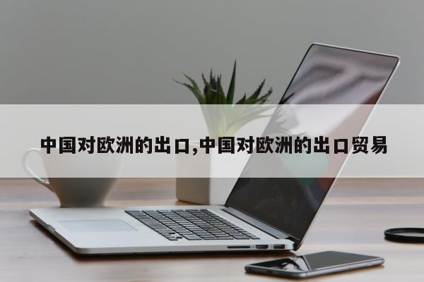 中国对欧洲的出口,中国对欧洲的出口贸易