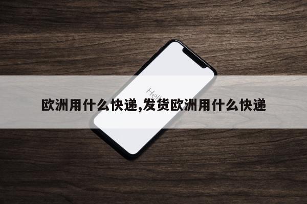 欧洲用什么快递,发货欧洲用什么快递