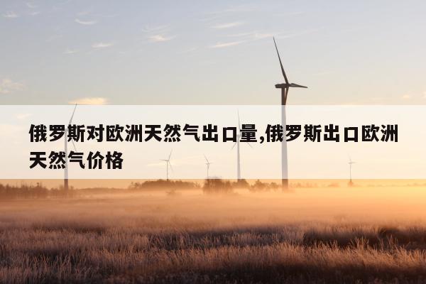 俄罗斯对欧洲天然气出口量,俄罗斯出口欧洲天然气价格