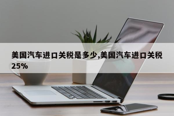 美国汽车进口关税是多少,美国汽车进口关税25%