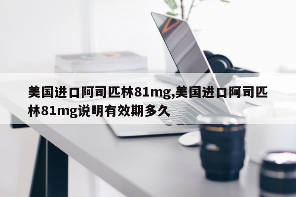 美国进口阿司匹林81mg,美国进口阿司匹林81mg说明有效期多久