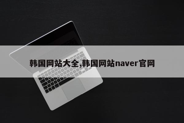 韩国网站大全,韩国网站naver官网