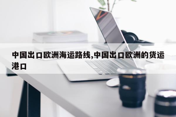 中国出口欧洲海运路线,中国出口欧洲的货运港口