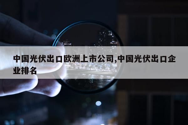 中国光伏出口欧洲上市公司,中国光伏出口企业排名