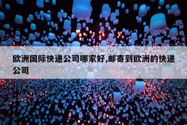 欧洲国际快递公司哪家好,邮寄到欧洲的快递公司