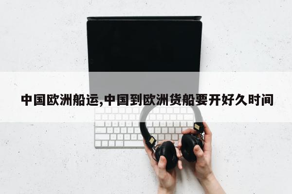 中国欧洲船运,中国到欧洲货船要开好久时间