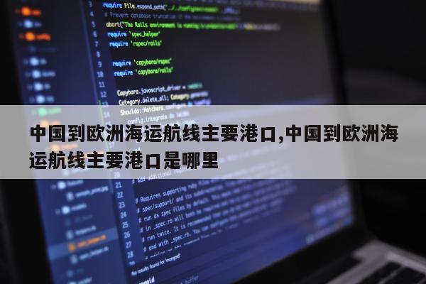 中国到欧洲海运航线主要港口,中国到欧洲海运航线主要港口是哪里