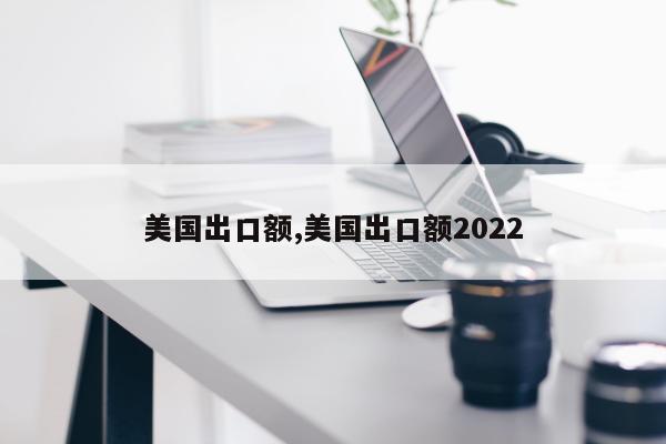 美国出口额,美国出口额2022