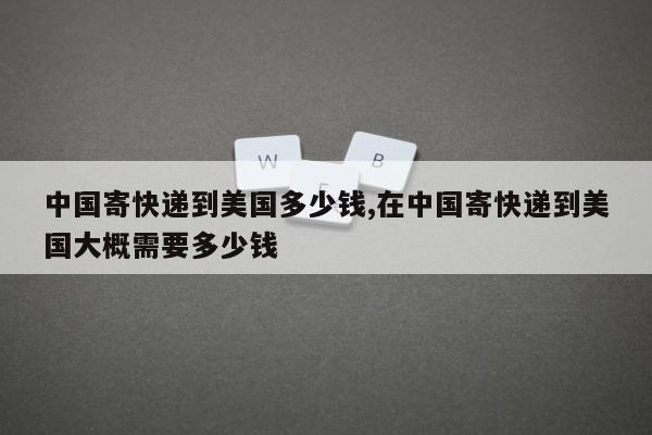 中国寄快递到美国多少钱,在中国寄快递到美国大概需要多少钱