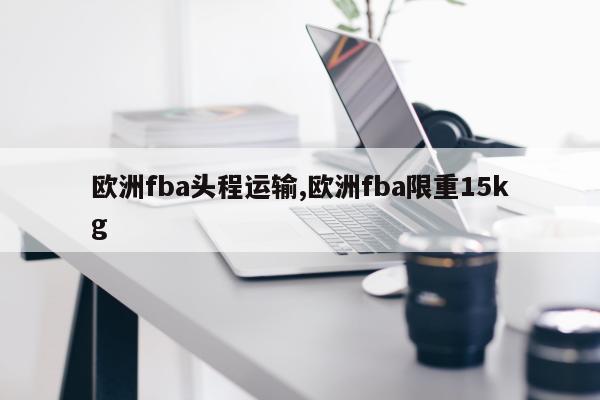 欧洲fba头程运输,欧洲fba限重15kg