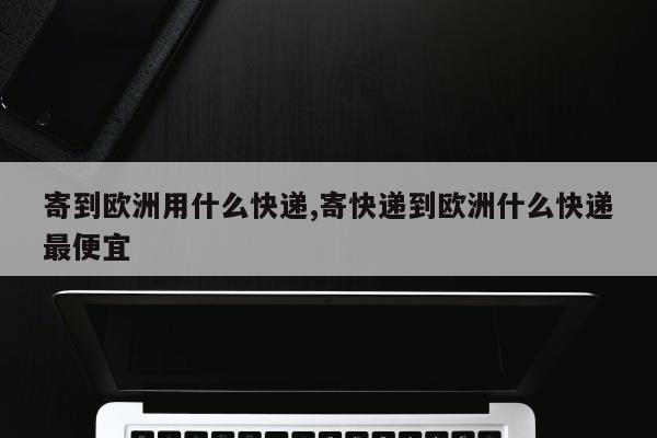 寄到欧洲用什么快递,寄快递到欧洲什么快递最便宜