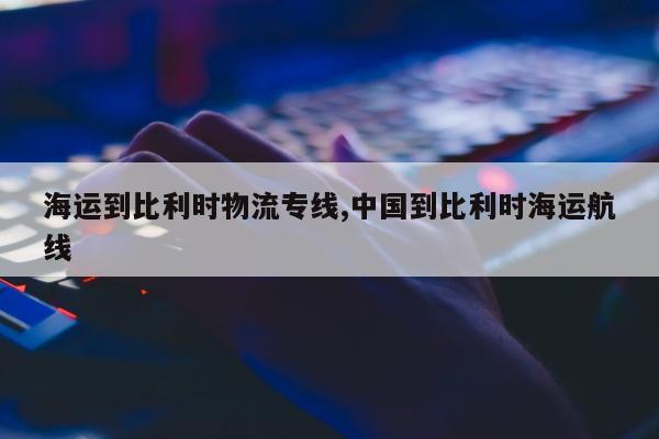 海运到比利时物流专线,中国到比利时海运航线