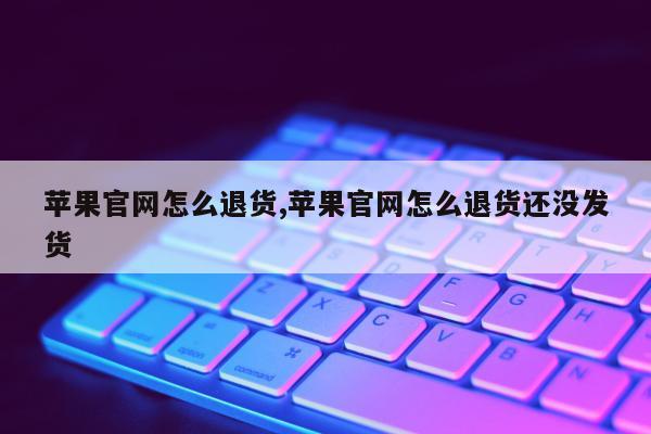 苹果官网怎么退货,苹果官网怎么退货还没发货