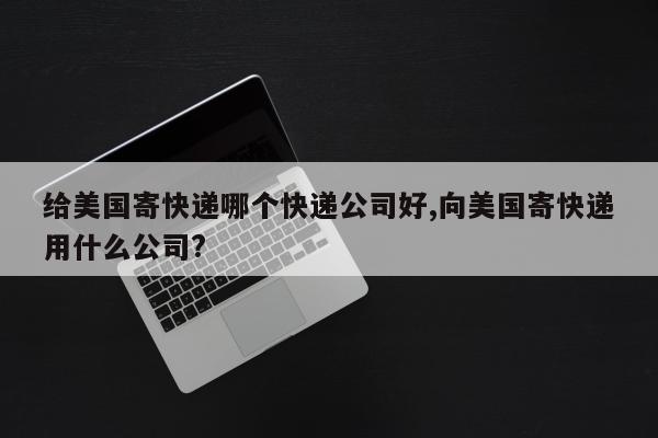 给美国寄快递哪个快递公司好,向美国寄快递用什么公司?