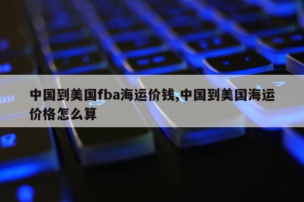 中国到美国fba海运价钱,中国到美国海运价格怎么算