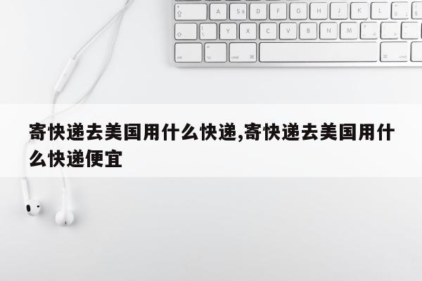 寄快递去美国用什么快递,寄快递去美国用什么快递便宜