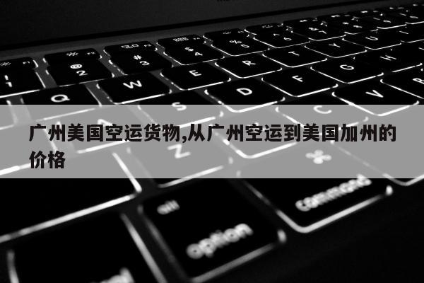 广州美国空运货物,从广州空运到美国加州的价格