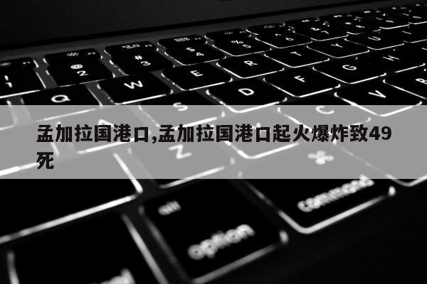 孟加拉国港口,孟加拉国港口起火爆炸致49死