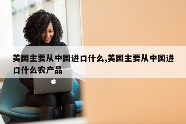 美国主要从中国进口什么,美国主要从中国进口什么农产品