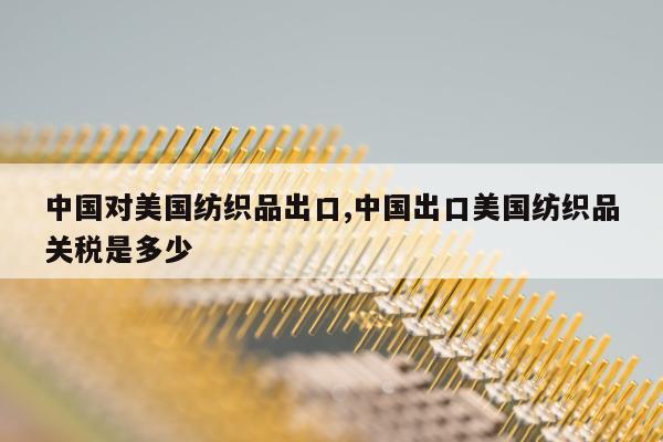 中国对美国纺织品出口,中国出口美国纺织品关税是多少