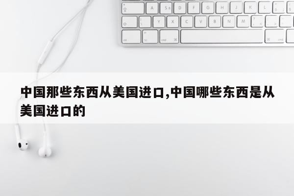 中国那些东西从美国进口,中国哪些东西是从美国进口的