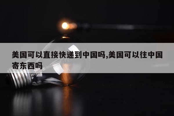 美国可以直接快递到中国吗,美国可以往中国寄东西吗