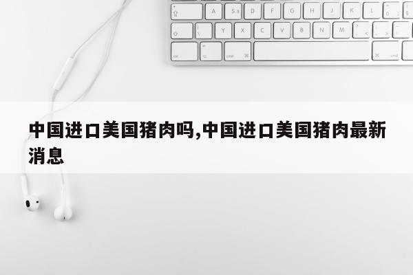 中国进口美国猪肉吗,中国进口美国猪肉最新消息