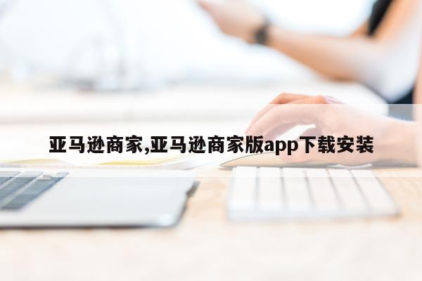 亚马逊商家,亚马逊商家版app下载安装