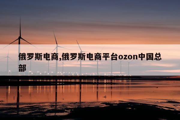 俄罗斯电商,俄罗斯电商平台ozon中国总部