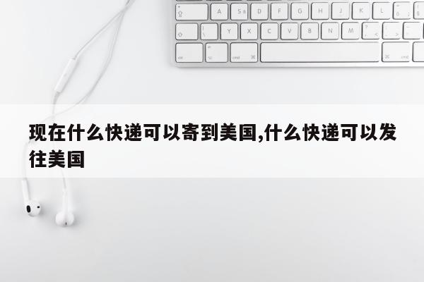 现在什么快递可以寄到美国,什么快递可以发往美国