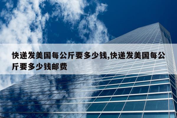 快递发美国每公斤要多少钱,快递发美国每公斤要多少钱邮费