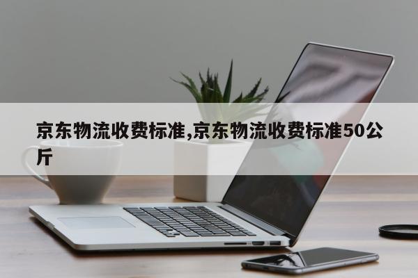 京东物流收费标准,京东物流收费标准50公斤