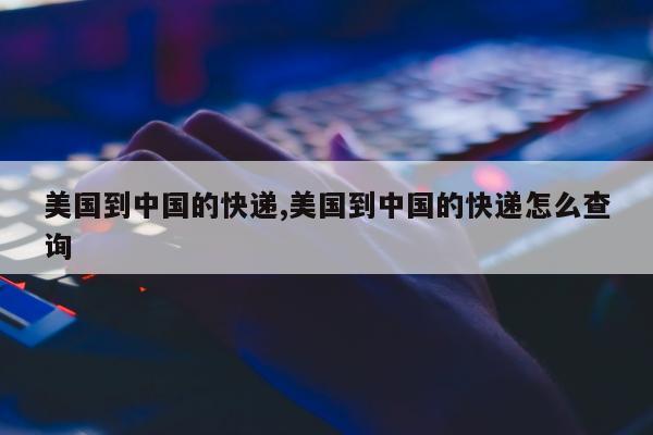 美国到中国的快递,美国到中国的快递怎么查询