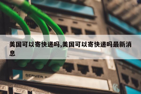 美国可以寄快递吗,美国可以寄快递吗最新消息