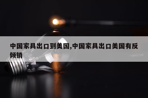 中国家具出口到美国,中国家具出口美国有反倾销