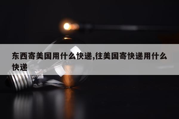 东西寄美国用什么快递,往美国寄快递用什么快递