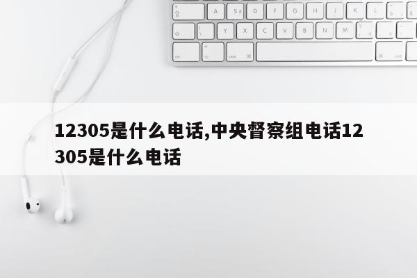 12305是什么电话,中央督察组电话12305是什么电话