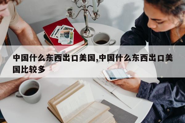 中国什么东西出口美国,中国什么东西出口美国比较多