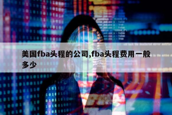 美国fba头程的公司,fba头程费用一般多少