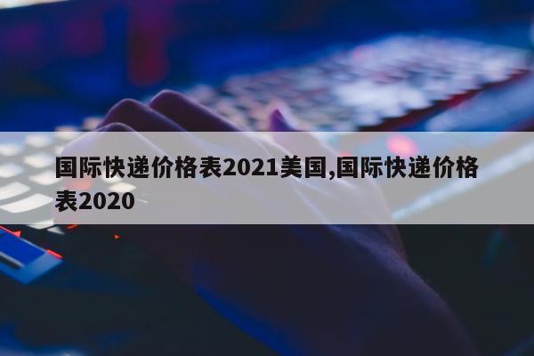 国际快递价格表2021美国,国际快递价格表2020