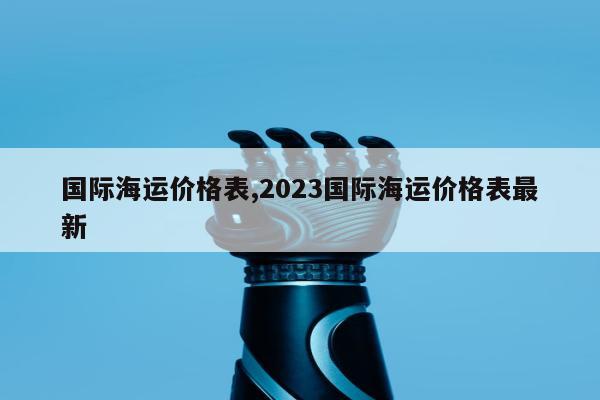 国际海运价格表,2023国际海运价格表最新